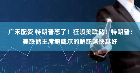 广禾配资 特朗普怒了！狂喷美联储！特朗普：美联储主席鲍威尔的解职越快越好