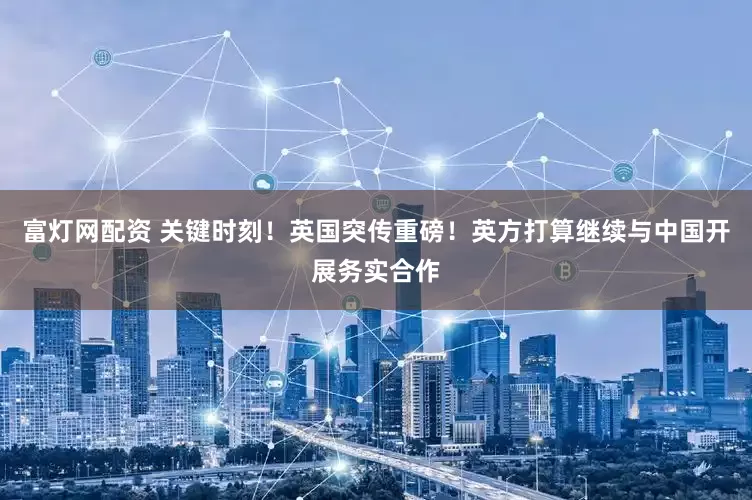 富灯网配资 关键时刻！英国突传重磅！英方打算继续与中国开展务实合作