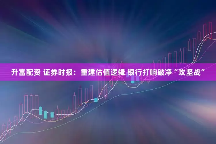 升富配资 证券时报：重建估值逻辑 银行打响破净“攻坚战”