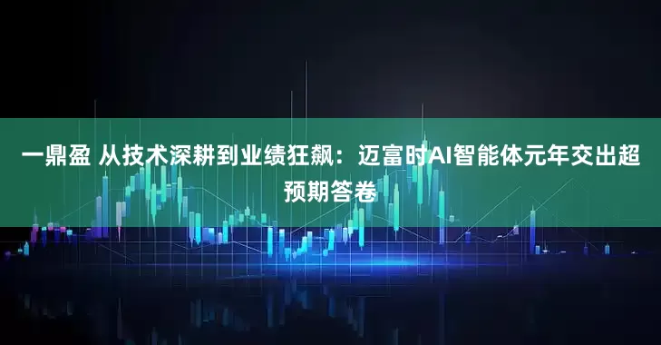 一鼎盈 从技术深耕到业绩狂飙：迈富时AI智能体元年交出超预期答卷
