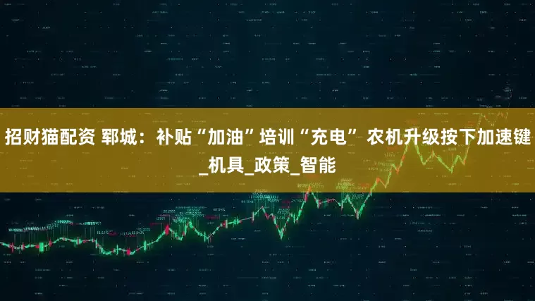 招财猫配资 郓城：补贴“加油”培训“充电” 农机升级按下加速键_机具_政策_智能
