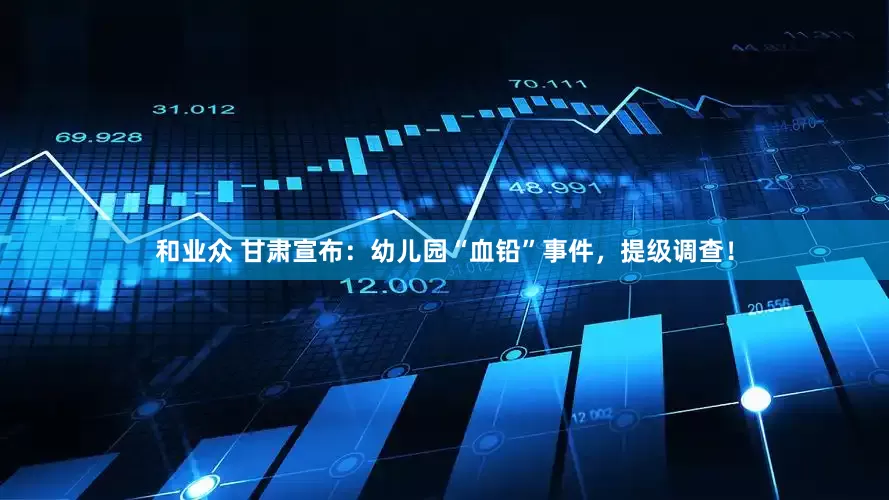 和业众 甘肃宣布：幼儿园“血铅”事件，提级调查！