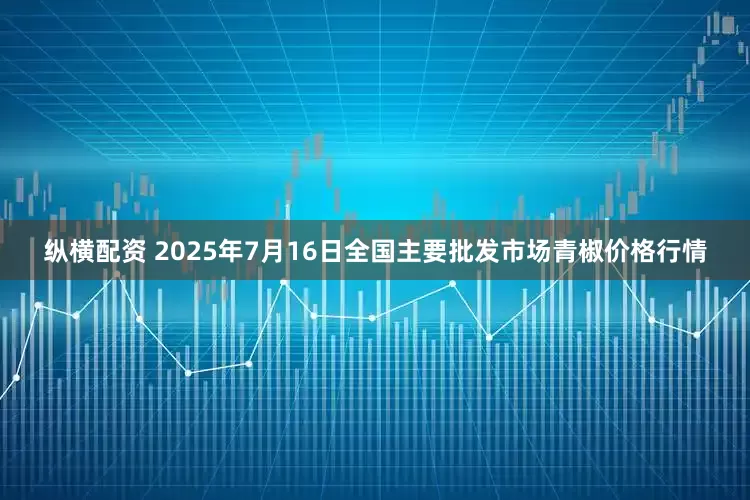 纵横配资 2025年7月16日全国主要批发市场青椒价格行情