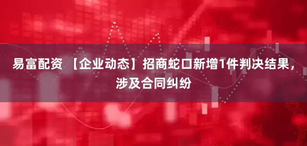 易富配资 【企业动态】招商蛇口新增1件判决结果，涉及合同纠纷