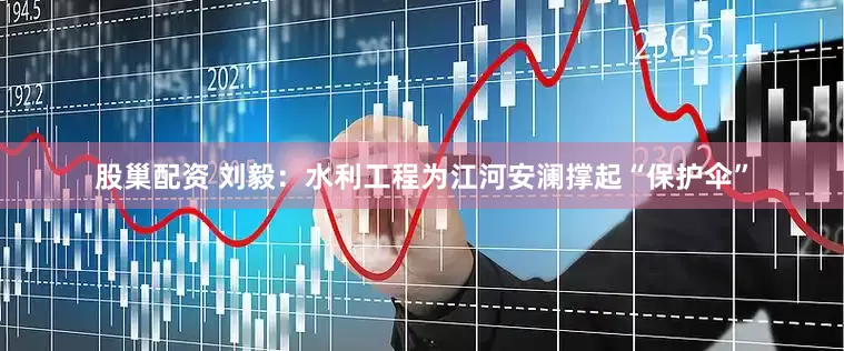 股巢配资 刘毅：水利工程为江河安澜撑起“保护伞”