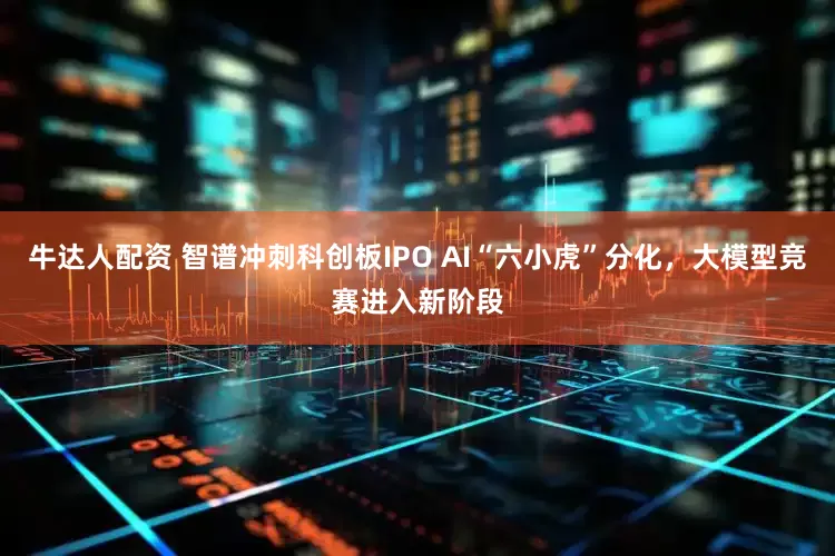牛达人配资 智谱冲刺科创板IPO AI“六小虎”分化，大模型竞赛进入新阶段