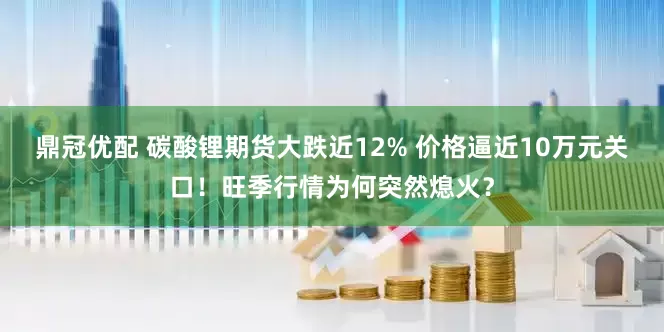 鼎冠优配 碳酸锂期货大跌近12% 价格逼近10万元关口！旺季行情为何突然熄火？